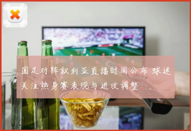 国足对阵叙利亚直播时间公布 球迷关注热身赛表现与进攻调整