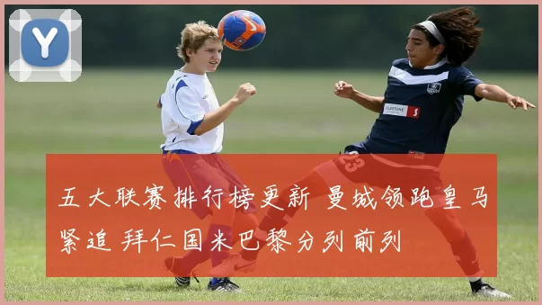 五大联赛排行榜更新 曼城领跑皇马紧追 拜仁国米巴黎分列前列