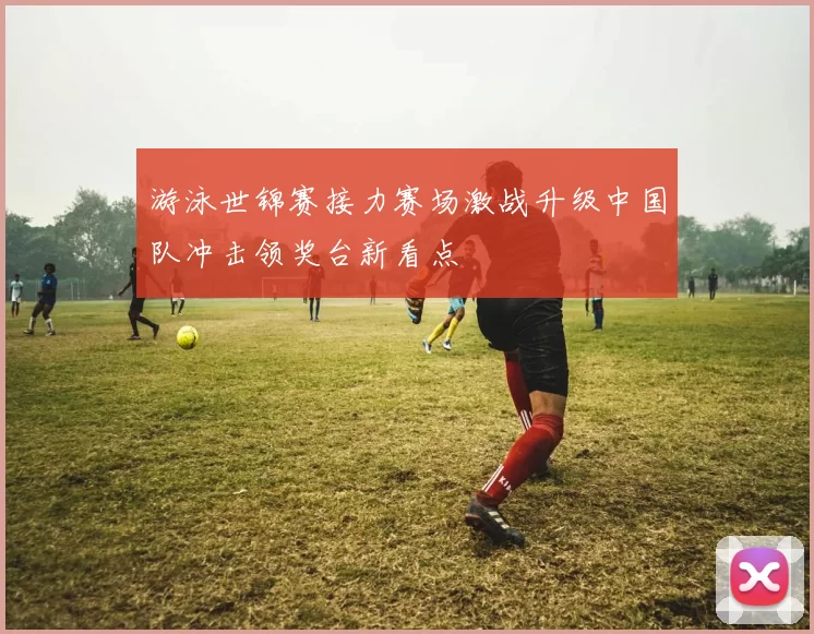 游泳世锦赛接力赛场激战升级中国队冲击领奖台新看点