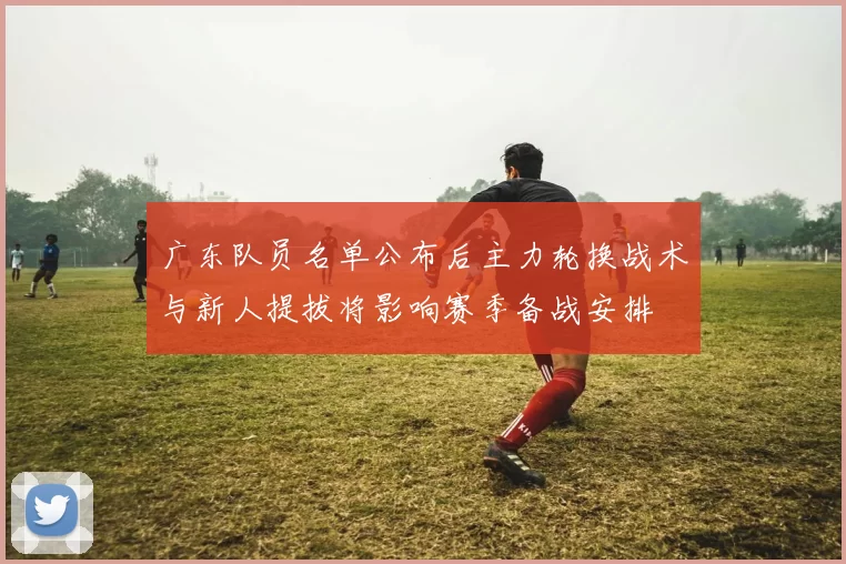 广东队员名单公布后主力轮换战术与新人提拔将影响赛季备战安排