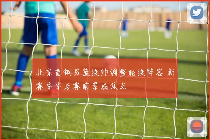 北京首钢男篮换帅调整轮换阵容 新赛季季后赛前景成焦点