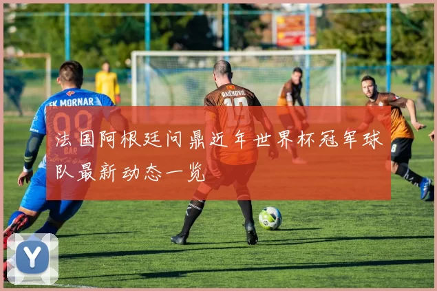 法国阿根廷问鼎近年世界杯冠军球队最新动态一览