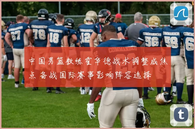 中国男篮教练霍华德战术调整成焦点 备战国际赛事影响阵容选择