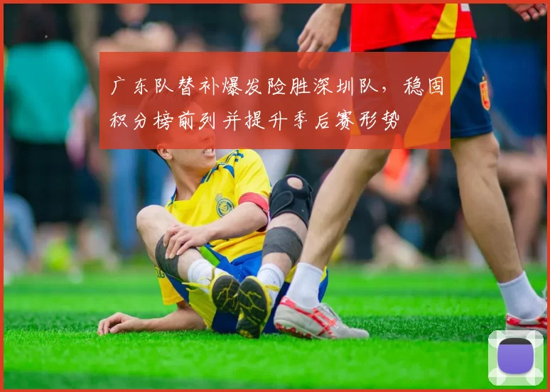 广东队替补爆发险胜深圳队，稳固积分榜前列并提升季后赛形势