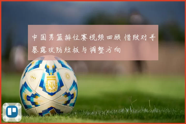 中国男篮排位赛视频回顾 惜败对手暴露攻防短板与调整方向