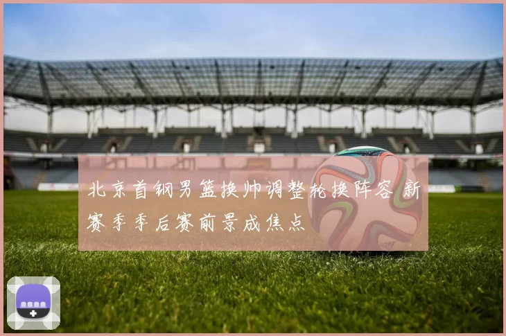 北京首钢男篮换帅调整轮换阵容 新赛季季后赛前景成焦点