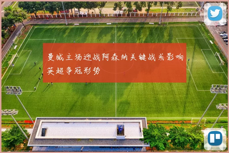 曼城主场迎战阿森纳关键战或影响英超争冠形势