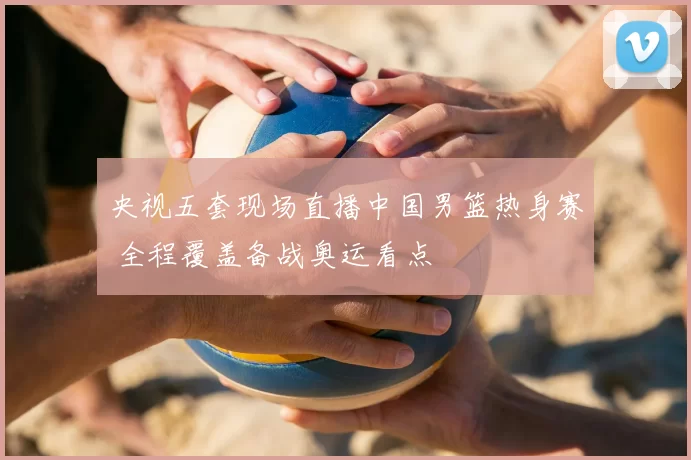 央视五套现场直播中国男篮热身赛 全程覆盖备战奥运看点