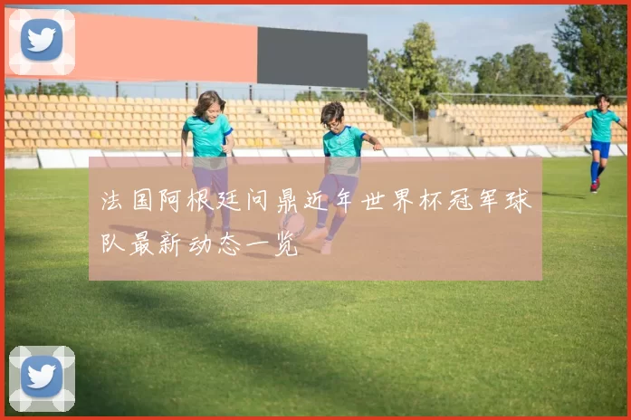 法国阿根廷问鼎近年世界杯冠军球队最新动态一览