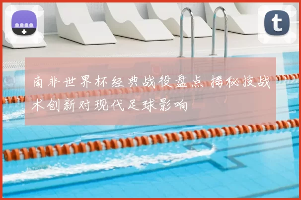 南非世界杯经典战役盘点 揭秘技战术创新对现代足球影响