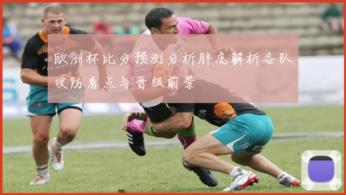欧洲杯比分预测分析胖虎解析各队攻防看点与晋级前景
