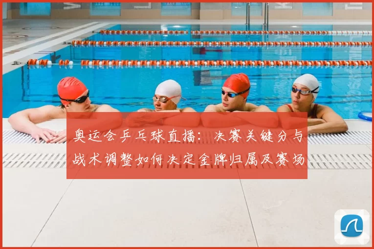 奥运会乒乓球直播：决赛关键分与战术调整如何决定金牌归属及赛场细节