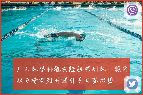 广东队替补爆发险胜深圳队，稳固积分榜前列并提升季后赛形势