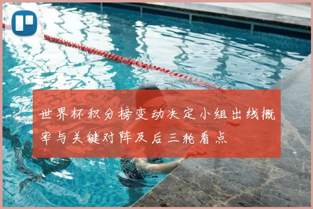 世界杯积分榜变动决定小组出线概率与关键对阵及后三轮看点