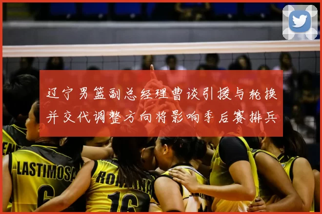 辽宁男篮副总经理曹谈引援与轮换并交代调整方向将影响季后赛排兵布阵