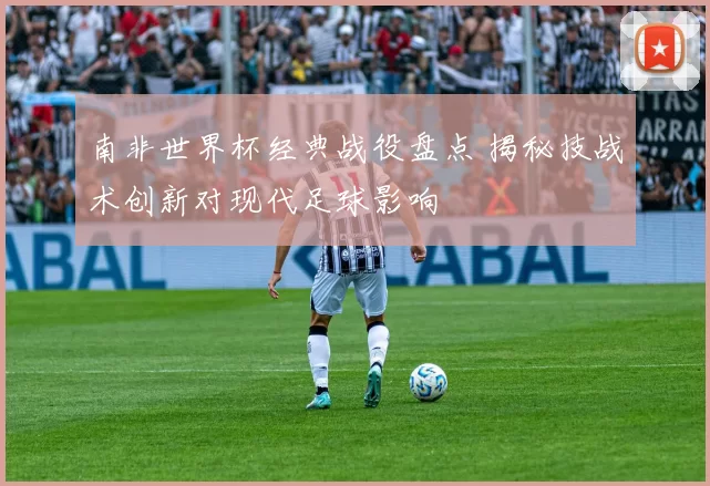 南非世界杯经典战役盘点 揭秘技战术创新对现代足球影响