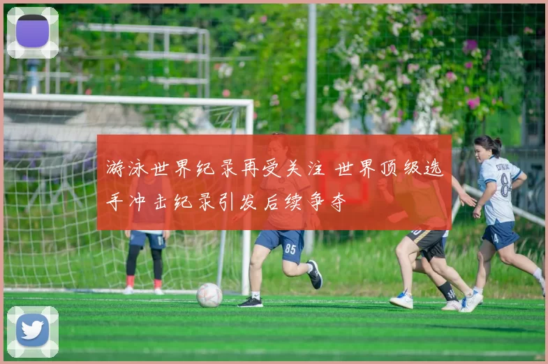 游泳世界纪录再受关注 世界顶级选手冲击纪录引发后续争夺