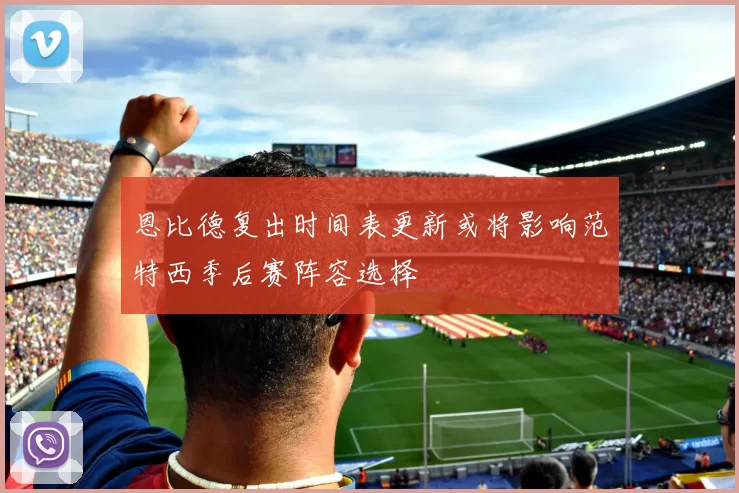 恩比德复出时间表更新或将影响范特西季后赛阵容选择