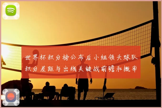 世界杯积分榜公布后小组领头球队积分差距与出线关键战前瞻和概率评估