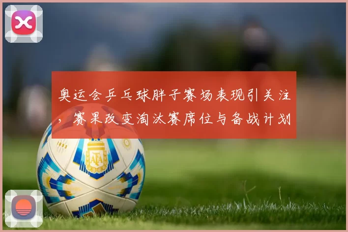 奥运会乒乓球胖子赛场表现引关注，赛果改变淘汰赛席位与备战计划
