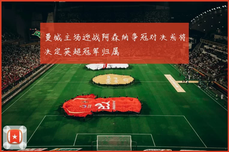 曼城主场迎战阿森纳争冠对决或将决定英超冠军归属