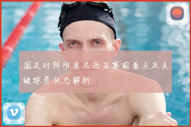 国足对阵印度尼西亚赛前看点及关键球员状态解析