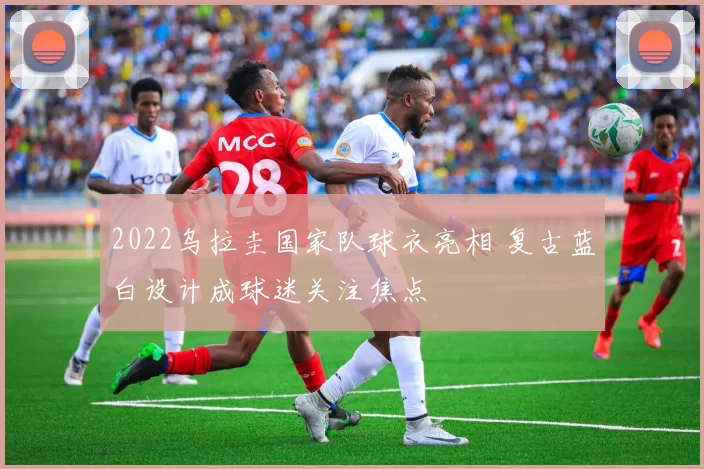 2022乌拉圭国家队球衣亮相 复古蓝白设计成球迷关注焦点