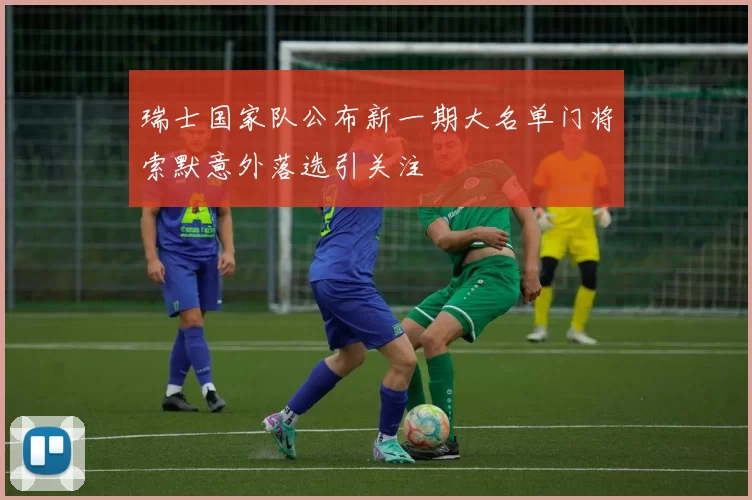 瑞士国家队公布新一期大名单门将索默意外落选引关注