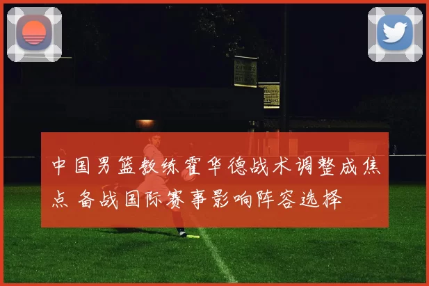 中国男篮教练霍华德战术调整成焦点 备战国际赛事影响阵容选择