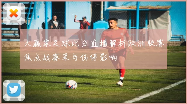 大赢家足球比分直播解析欧洲联赛焦点战赛果与伤停影响