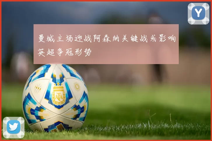 曼城主场迎战阿森纳关键战或影响英超争冠形势