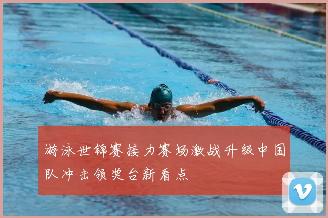 游泳世锦赛接力赛场激战升级中国队冲击领奖台新看点