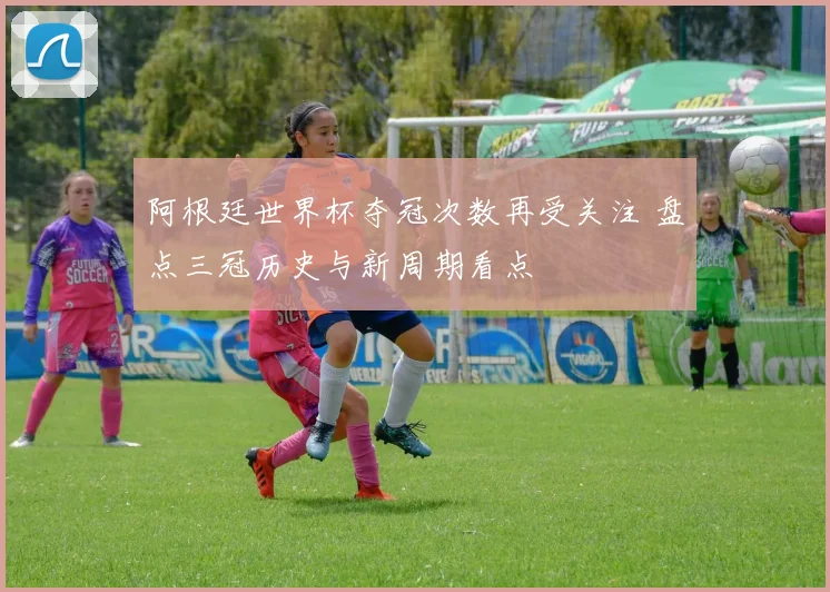 阿根廷世界杯夺冠次数再受关注 盘点三冠历史与新周期看点