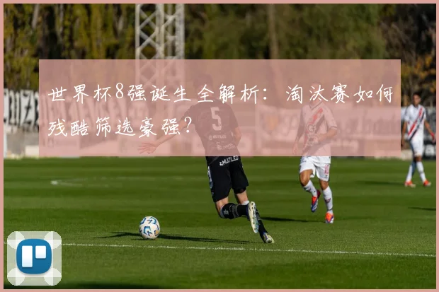 世界杯8强诞生全解析:淘汰赛如何残酷筛选豪强?