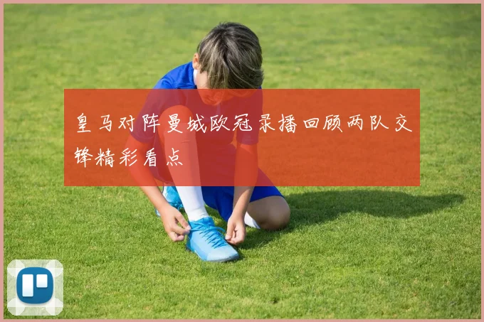 皇马对阵曼城欧冠录播回顾两队交锋精彩看点