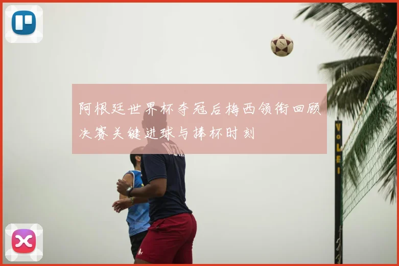 阿根廷世界杯夺冠后梅西领衔回顾决赛关键进球与捧杯时刻
