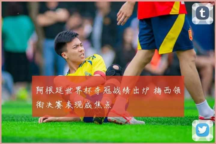 阿根廷世界杯夺冠战绩出炉 梅西领衔决赛表现成焦点