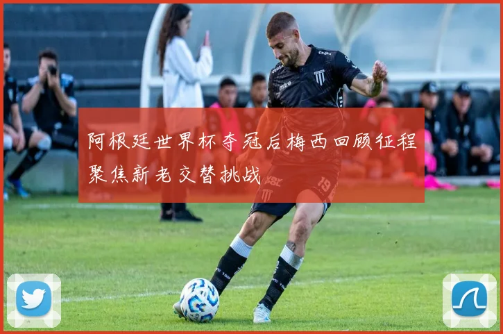 阿根廷世界杯夺冠后梅西回顾征程聚焦新老交替挑战