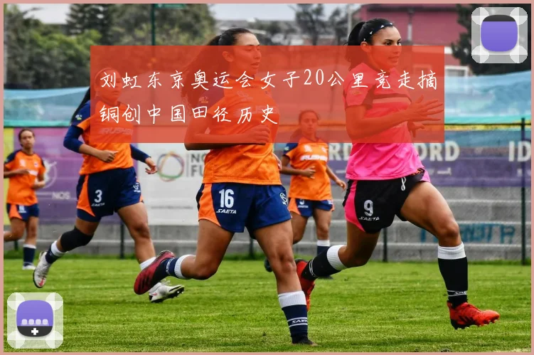 刘虹东京奥运会女子20公里竞走摘铜创中国田径历史