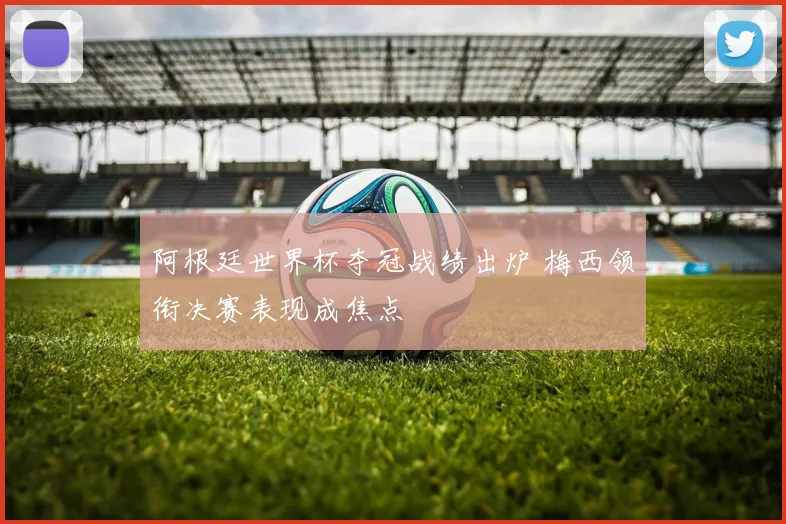 阿根廷世界杯夺冠战绩出炉 梅西领衔决赛表现成焦点