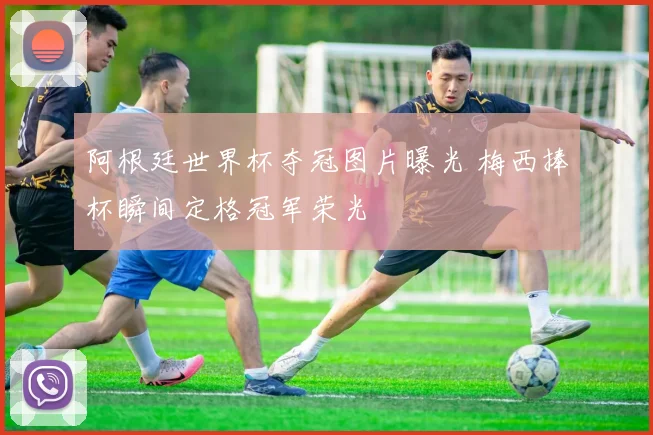 阿根廷世界杯夺冠图片曝光 梅西捧杯瞬间定格冠军荣光