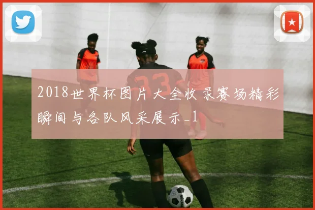 2018世界杯图片大全收录赛场精彩瞬间与各队风采展示_1