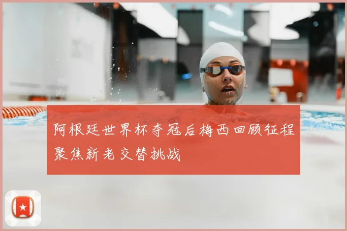 阿根廷世界杯夺冠后梅西回顾征程聚焦新老交替挑战